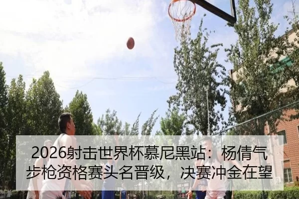 2026射击世界杯慕尼黑站：杨倩气步枪资格赛头名晋级，决赛冲金在望