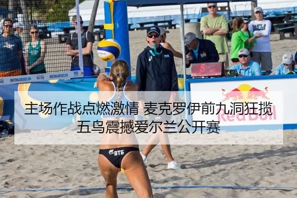 主场作战点燃激情 麦克罗伊前九洞狂揽五鸟震撼爱尔兰公开赛