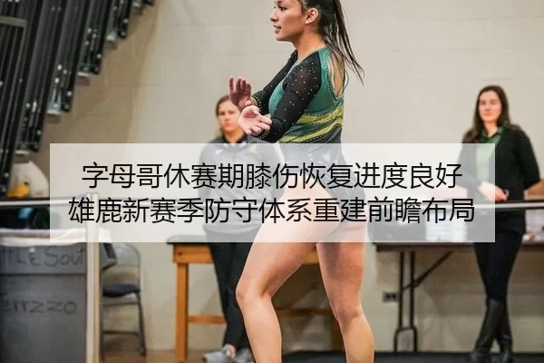 字母哥休赛期膝伤恢复进度良好 雄鹿新赛季防守体系重建前瞻布局